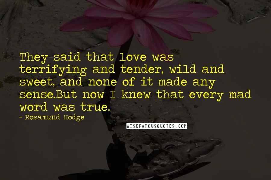 Rosamund Hodge Quotes: They said that love was terrifying and tender, wild and sweet, and none of it made any sense.But now I knew that every mad word was true.