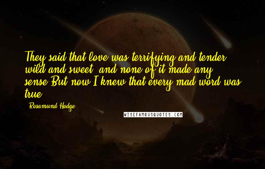 Rosamund Hodge Quotes: They said that love was terrifying and tender, wild and sweet, and none of it made any sense.But now I knew that every mad word was true.