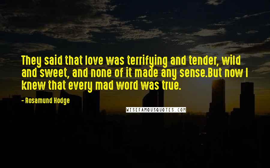 Rosamund Hodge Quotes: They said that love was terrifying and tender, wild and sweet, and none of it made any sense.But now I knew that every mad word was true.