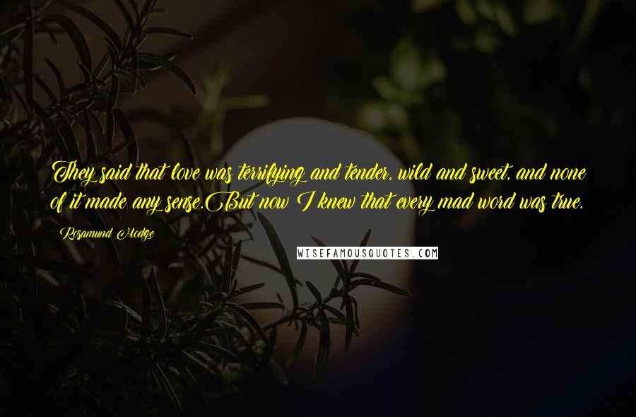 Rosamund Hodge Quotes: They said that love was terrifying and tender, wild and sweet, and none of it made any sense.But now I knew that every mad word was true.