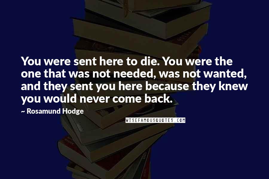 Rosamund Hodge Quotes: You were sent here to die. You were the one that was not needed, was not wanted, and they sent you here because they knew you would never come back.
