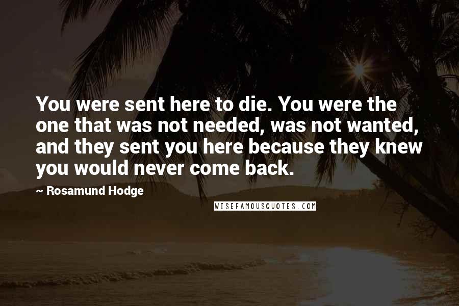 Rosamund Hodge Quotes: You were sent here to die. You were the one that was not needed, was not wanted, and they sent you here because they knew you would never come back.