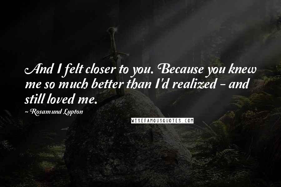 Rosamund Lupton Quotes: And I felt closer to you. Because you knew me so much better than I'd realized - and still loved me.