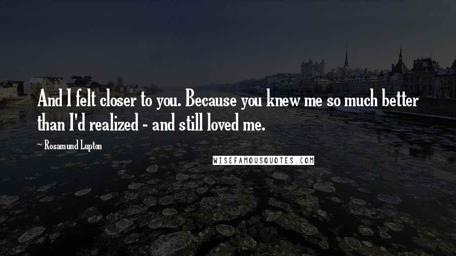 Rosamund Lupton Quotes: And I felt closer to you. Because you knew me so much better than I'd realized - and still loved me.