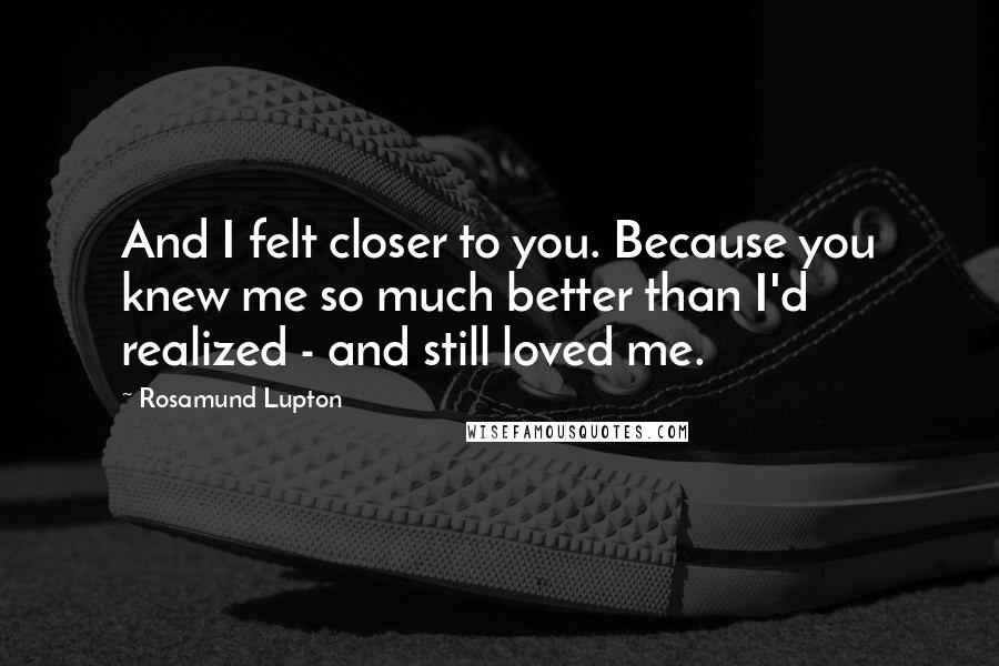 Rosamund Lupton Quotes: And I felt closer to you. Because you knew me so much better than I'd realized - and still loved me.