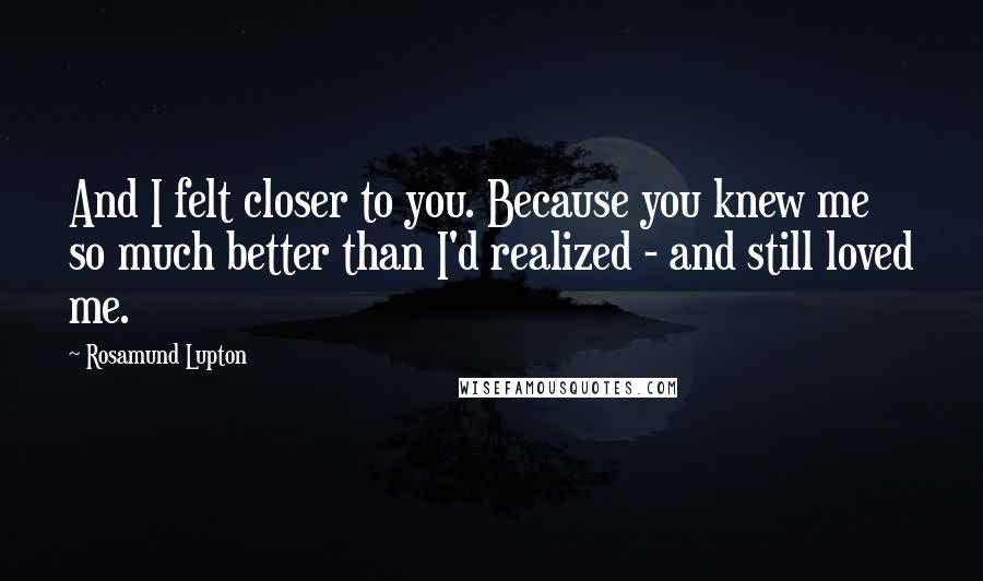 Rosamund Lupton Quotes: And I felt closer to you. Because you knew me so much better than I'd realized - and still loved me.