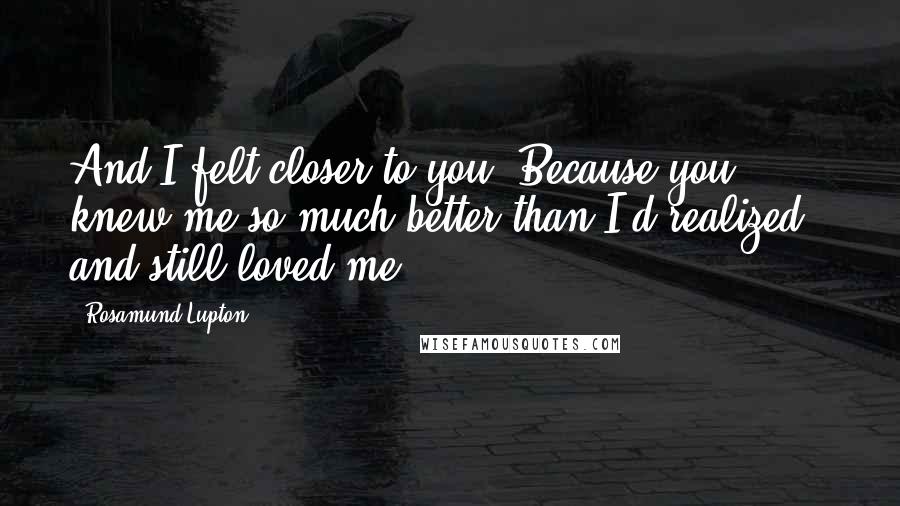 Rosamund Lupton Quotes: And I felt closer to you. Because you knew me so much better than I'd realized - and still loved me.