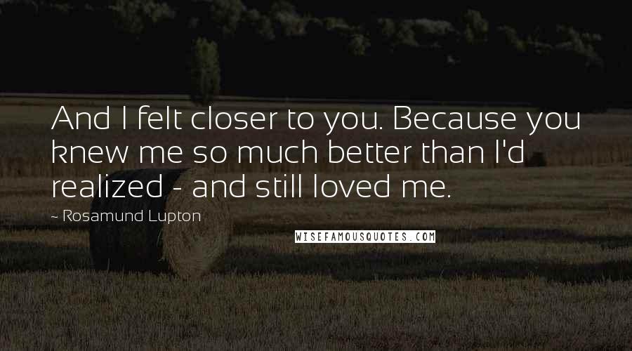 Rosamund Lupton Quotes: And I felt closer to you. Because you knew me so much better than I'd realized - and still loved me.