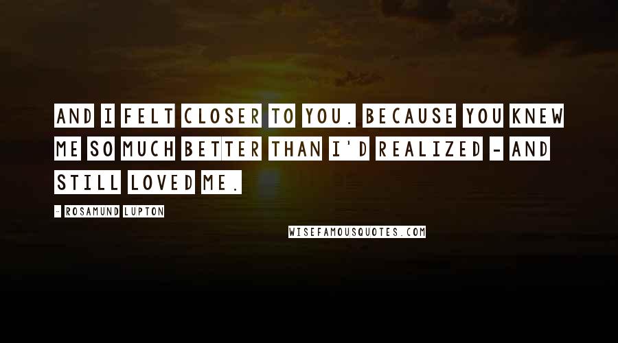 Rosamund Lupton Quotes: And I felt closer to you. Because you knew me so much better than I'd realized - and still loved me.