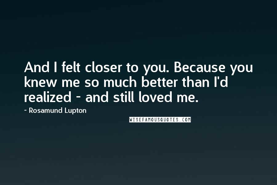 Rosamund Lupton Quotes: And I felt closer to you. Because you knew me so much better than I'd realized - and still loved me.