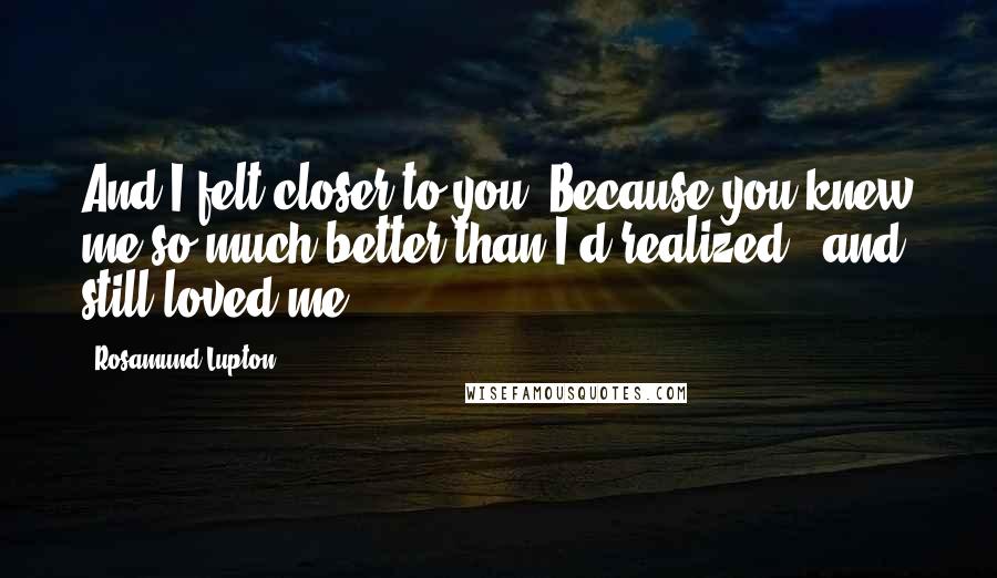 Rosamund Lupton Quotes: And I felt closer to you. Because you knew me so much better than I'd realized - and still loved me.