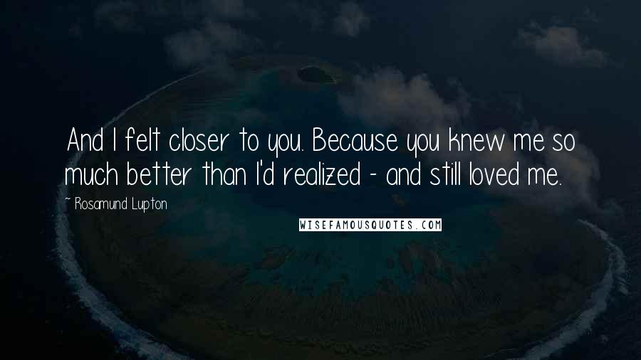 Rosamund Lupton Quotes: And I felt closer to you. Because you knew me so much better than I'd realized - and still loved me.