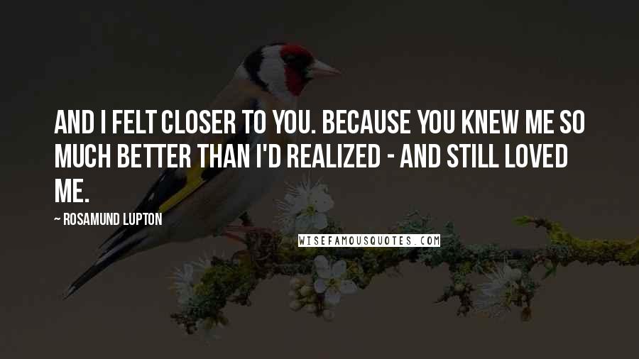 Rosamund Lupton Quotes: And I felt closer to you. Because you knew me so much better than I'd realized - and still loved me.