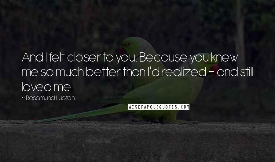 Rosamund Lupton Quotes: And I felt closer to you. Because you knew me so much better than I'd realized - and still loved me.