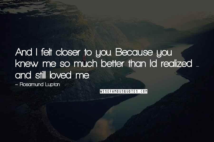 Rosamund Lupton Quotes: And I felt closer to you. Because you knew me so much better than I'd realized - and still loved me.