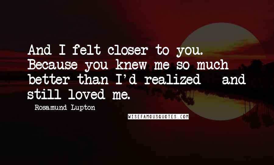 Rosamund Lupton Quotes: And I felt closer to you. Because you knew me so much better than I'd realized - and still loved me.