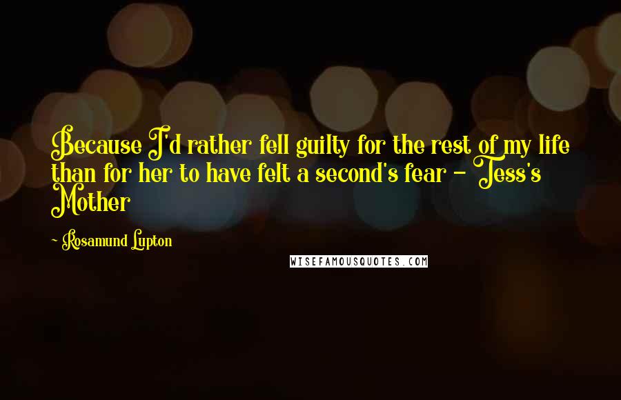 Rosamund Lupton Quotes: Because I'd rather fell guilty for the rest of my life than for her to have felt a second's fear - Tess's Mother