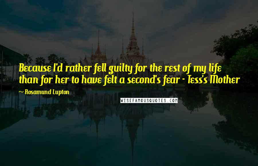 Rosamund Lupton Quotes: Because I'd rather fell guilty for the rest of my life than for her to have felt a second's fear - Tess's Mother