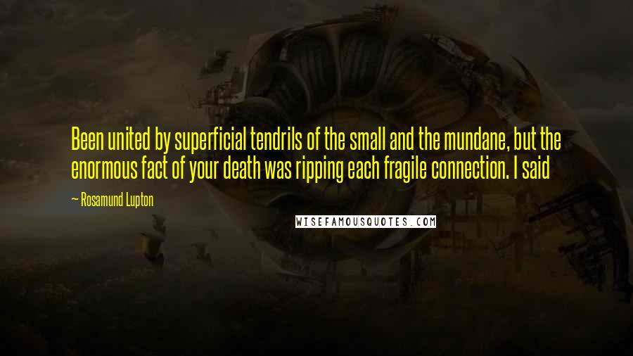 Rosamund Lupton Quotes: Been united by superficial tendrils of the small and the mundane, but the enormous fact of your death was ripping each fragile connection. I said