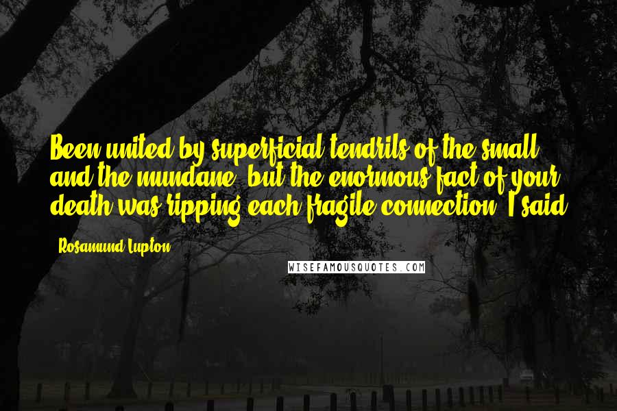 Rosamund Lupton Quotes: Been united by superficial tendrils of the small and the mundane, but the enormous fact of your death was ripping each fragile connection. I said