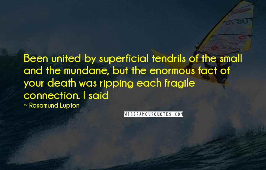 Rosamund Lupton Quotes: Been united by superficial tendrils of the small and the mundane, but the enormous fact of your death was ripping each fragile connection. I said