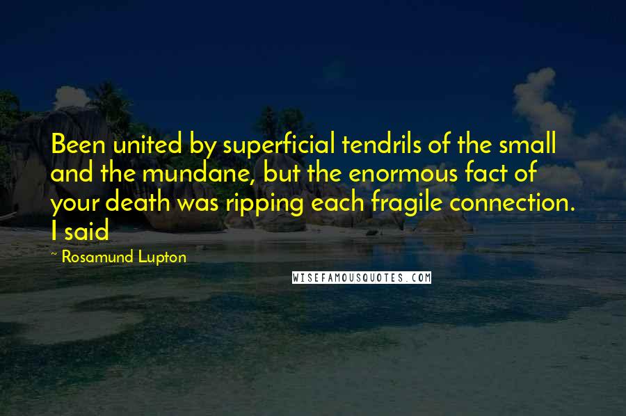 Rosamund Lupton Quotes: Been united by superficial tendrils of the small and the mundane, but the enormous fact of your death was ripping each fragile connection. I said