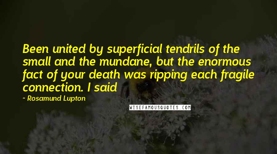 Rosamund Lupton Quotes: Been united by superficial tendrils of the small and the mundane, but the enormous fact of your death was ripping each fragile connection. I said