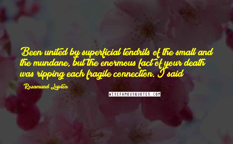 Rosamund Lupton Quotes: Been united by superficial tendrils of the small and the mundane, but the enormous fact of your death was ripping each fragile connection. I said