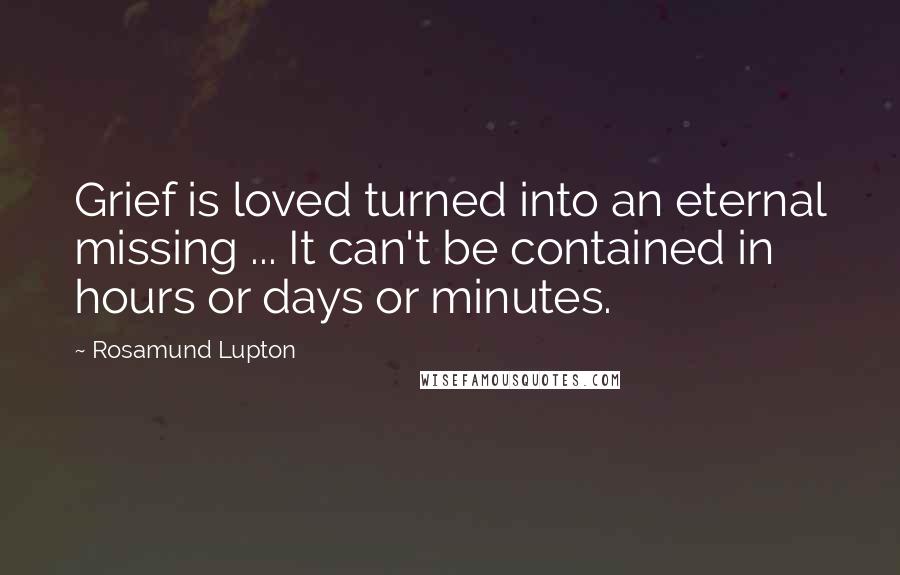 Rosamund Lupton Quotes: Grief is loved turned into an eternal missing ... It can't be contained in hours or days or minutes.