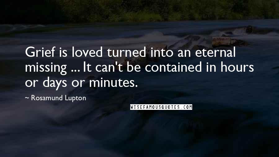 Rosamund Lupton Quotes: Grief is loved turned into an eternal missing ... It can't be contained in hours or days or minutes.