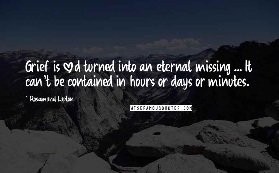 Rosamund Lupton Quotes: Grief is loved turned into an eternal missing ... It can't be contained in hours or days or minutes.