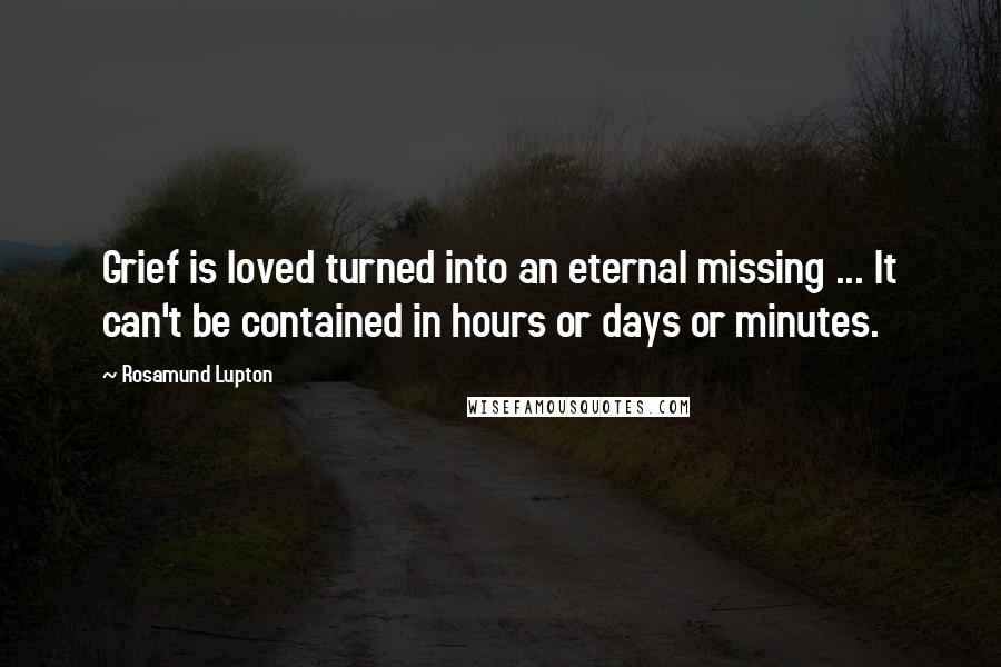 Rosamund Lupton Quotes: Grief is loved turned into an eternal missing ... It can't be contained in hours or days or minutes.