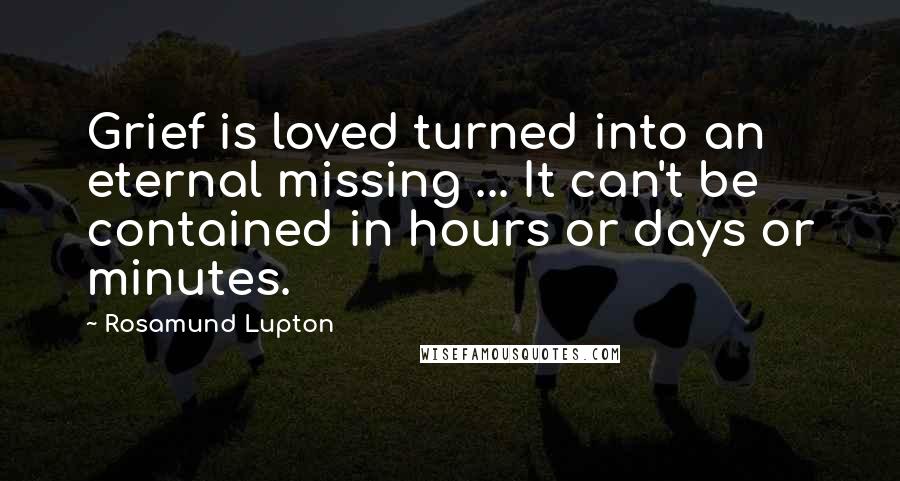 Rosamund Lupton Quotes: Grief is loved turned into an eternal missing ... It can't be contained in hours or days or minutes.