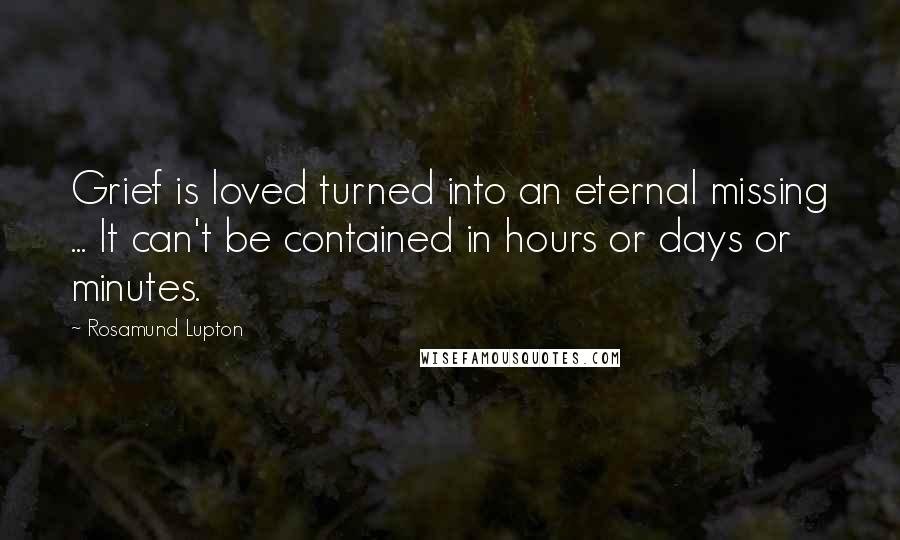 Rosamund Lupton Quotes: Grief is loved turned into an eternal missing ... It can't be contained in hours or days or minutes.