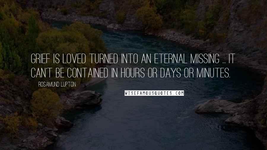 Rosamund Lupton Quotes: Grief is loved turned into an eternal missing ... It can't be contained in hours or days or minutes.