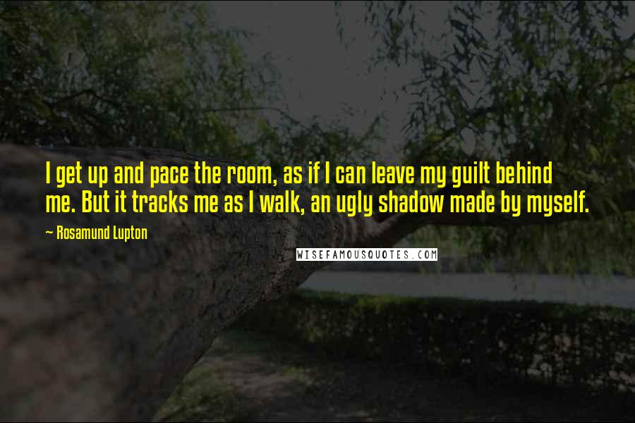 Rosamund Lupton Quotes: I get up and pace the room, as if I can leave my guilt behind me. But it tracks me as I walk, an ugly shadow made by myself.