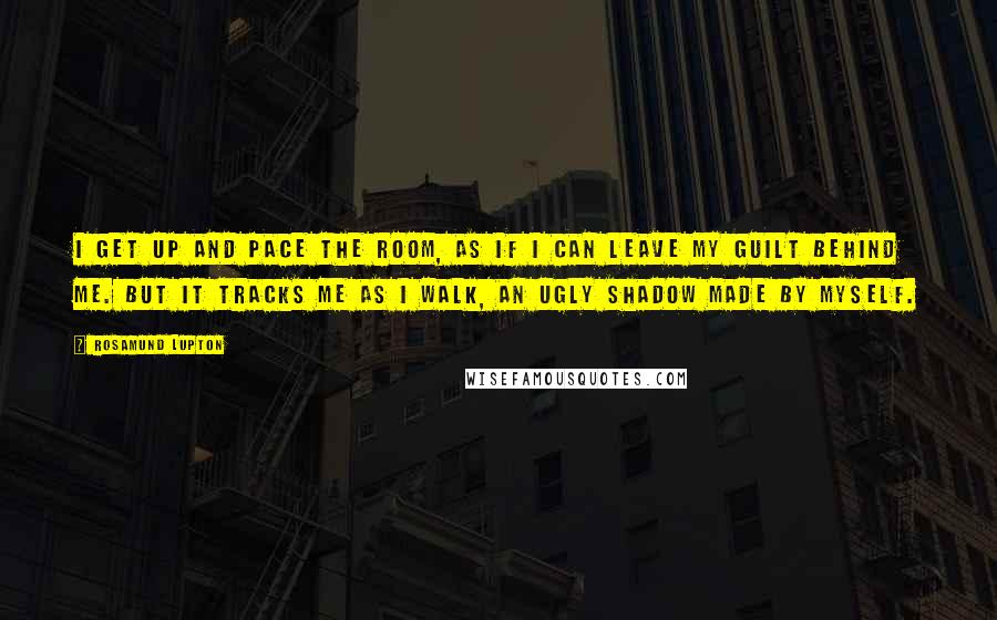 Rosamund Lupton Quotes: I get up and pace the room, as if I can leave my guilt behind me. But it tracks me as I walk, an ugly shadow made by myself.