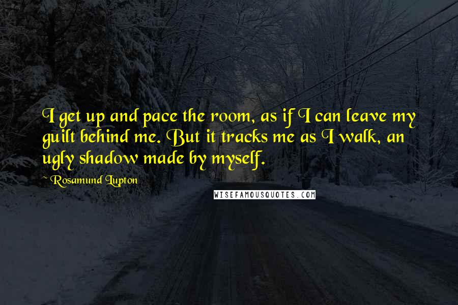 Rosamund Lupton Quotes: I get up and pace the room, as if I can leave my guilt behind me. But it tracks me as I walk, an ugly shadow made by myself.