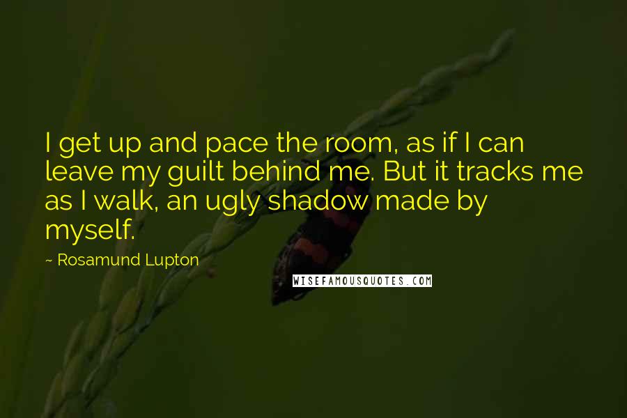 Rosamund Lupton Quotes: I get up and pace the room, as if I can leave my guilt behind me. But it tracks me as I walk, an ugly shadow made by myself.