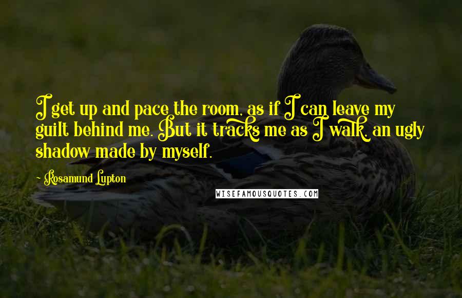 Rosamund Lupton Quotes: I get up and pace the room, as if I can leave my guilt behind me. But it tracks me as I walk, an ugly shadow made by myself.