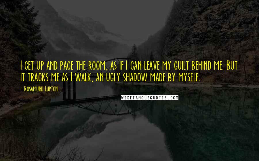 Rosamund Lupton Quotes: I get up and pace the room, as if I can leave my guilt behind me. But it tracks me as I walk, an ugly shadow made by myself.