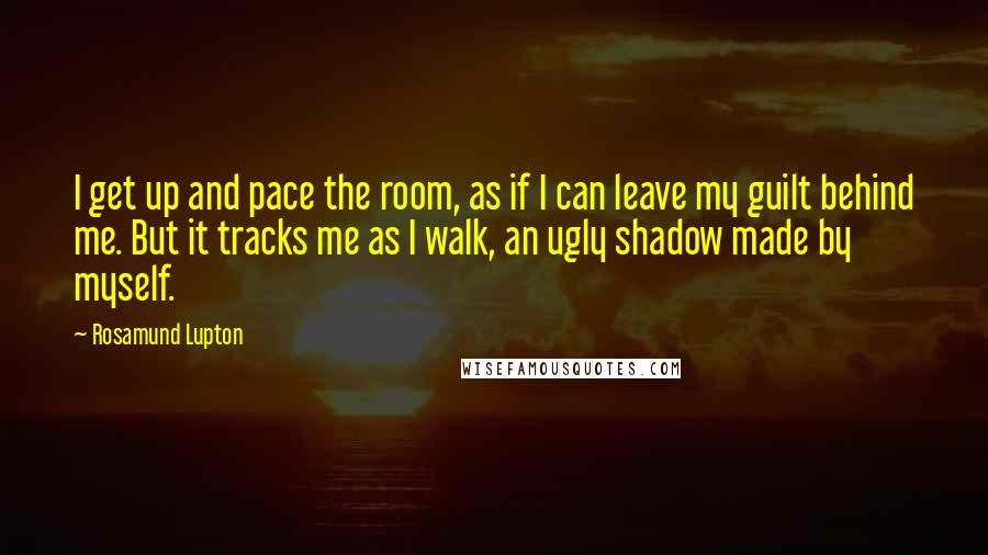 Rosamund Lupton Quotes: I get up and pace the room, as if I can leave my guilt behind me. But it tracks me as I walk, an ugly shadow made by myself.