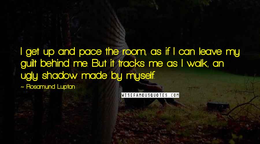 Rosamund Lupton Quotes: I get up and pace the room, as if I can leave my guilt behind me. But it tracks me as I walk, an ugly shadow made by myself.