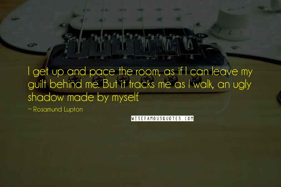 Rosamund Lupton Quotes: I get up and pace the room, as if I can leave my guilt behind me. But it tracks me as I walk, an ugly shadow made by myself.