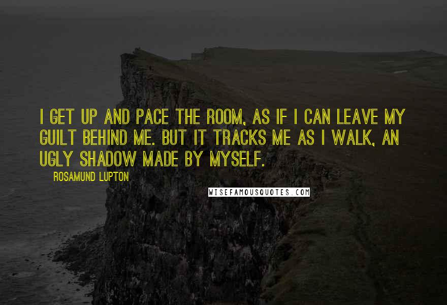 Rosamund Lupton Quotes: I get up and pace the room, as if I can leave my guilt behind me. But it tracks me as I walk, an ugly shadow made by myself.