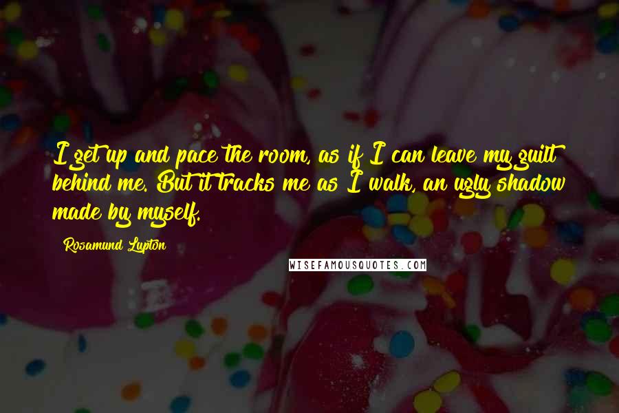 Rosamund Lupton Quotes: I get up and pace the room, as if I can leave my guilt behind me. But it tracks me as I walk, an ugly shadow made by myself.