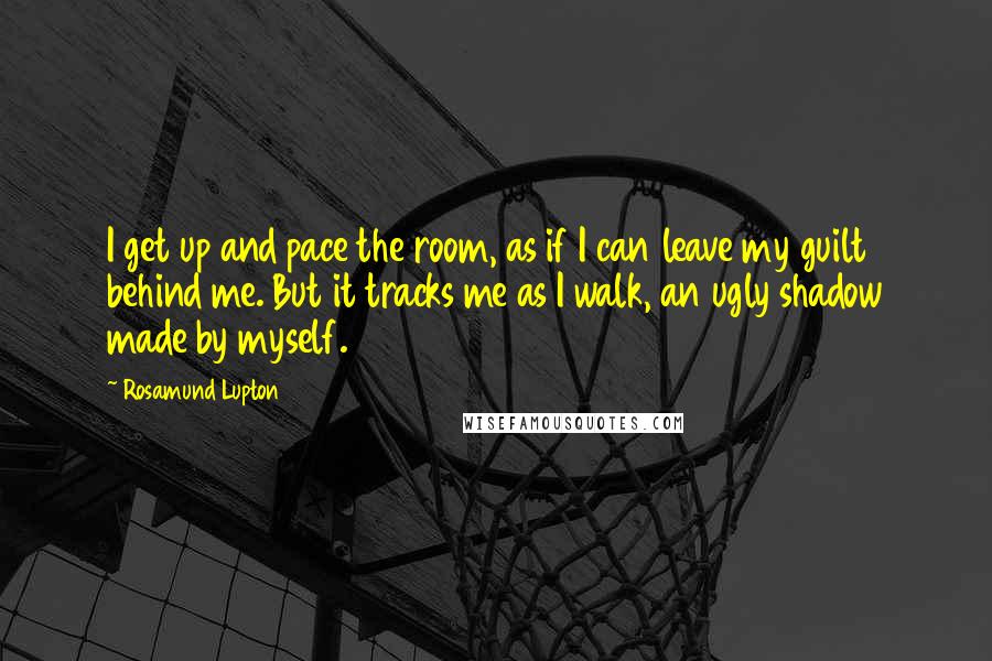 Rosamund Lupton Quotes: I get up and pace the room, as if I can leave my guilt behind me. But it tracks me as I walk, an ugly shadow made by myself.