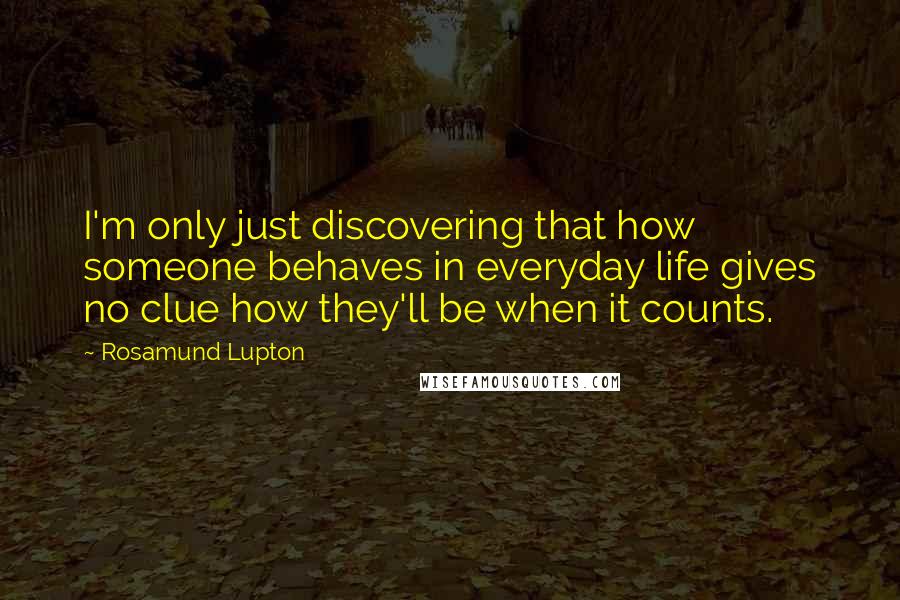 Rosamund Lupton Quotes: I'm only just discovering that how someone behaves in everyday life gives no clue how they'll be when it counts.