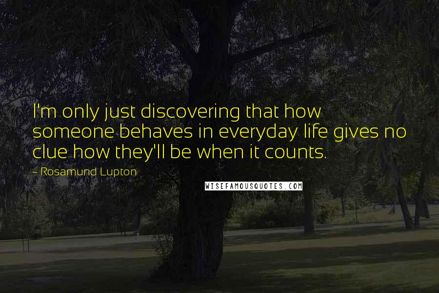 Rosamund Lupton Quotes: I'm only just discovering that how someone behaves in everyday life gives no clue how they'll be when it counts.