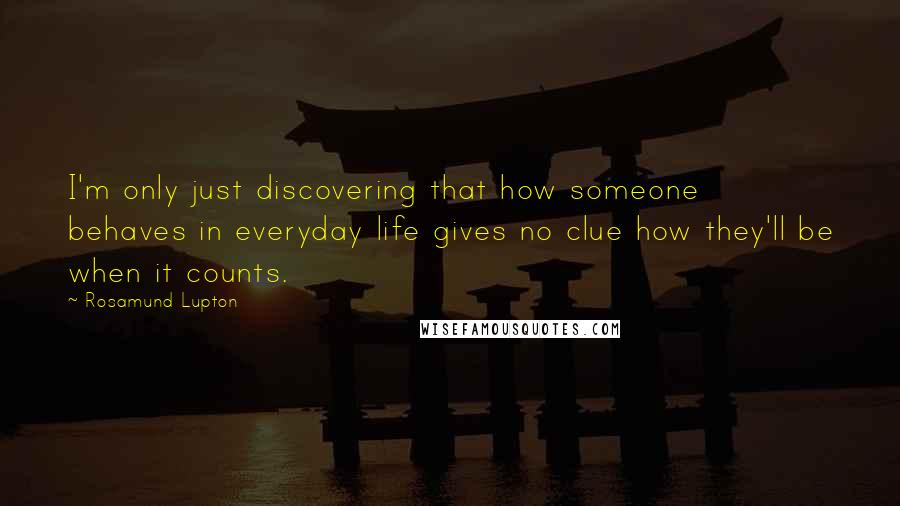 Rosamund Lupton Quotes: I'm only just discovering that how someone behaves in everyday life gives no clue how they'll be when it counts.